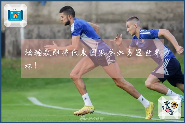 杨瀚森即将代表国家参加男篮世界杯！