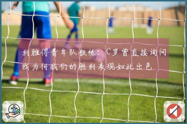 利雅得青年队教练：C罗曾直接询问我为何我们的胜利表现如此出色