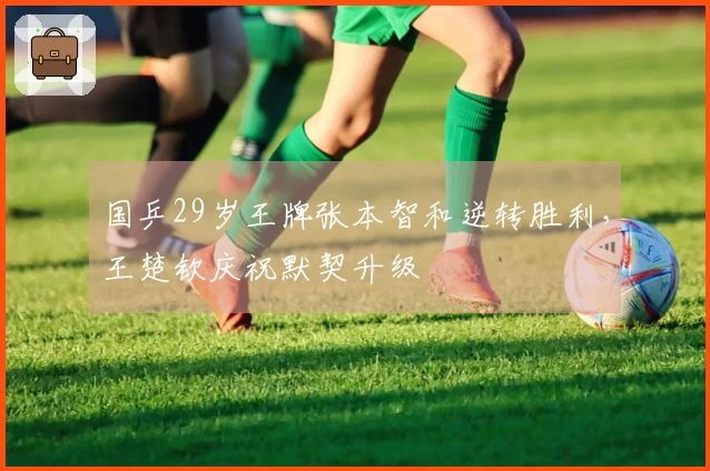 国乒29岁王牌张本智和逆转胜利，王楚钦庆祝默契升级