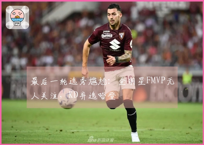 最后一轮选秀尴尬：全明星FMVP无人关注，KD弃选哈登